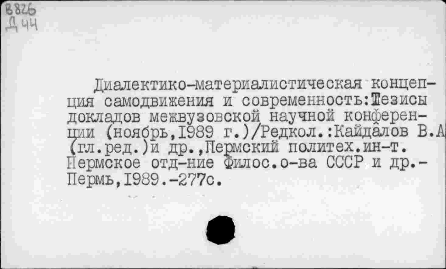 ﻿диалектико-материалистическан концепция самодвижения и современность:Тезисы докладов межвузовской научной конференции (ноябрь,1989 г.)/Редкол.:Кайдалов В.А (гл.ред.)и др.,Пермский политех.ин-т. Пермское отд-ние Филос.о-ва СССР и др.-Пермь,1989.-277с.